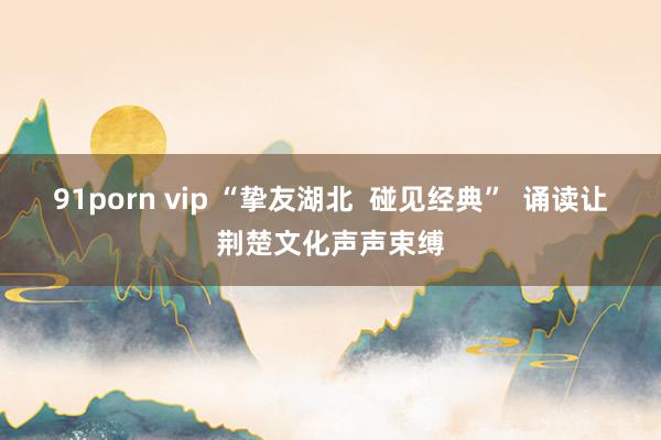 91porn vip “挚友湖北  碰见经典”  诵读让荆楚文化声声束缚