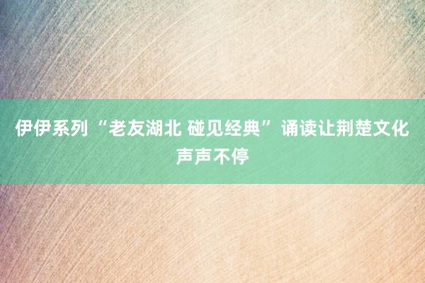 伊伊系列 “老友湖北 碰见经典” 诵读让荆楚文化声声不停