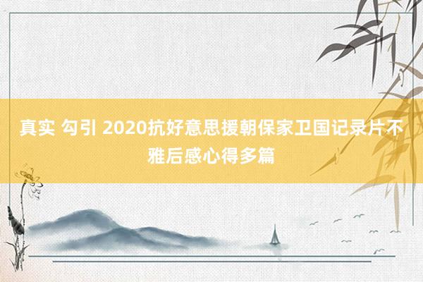 真实 勾引 2020抗好意思援朝保家卫国记录片不雅后感心得多篇