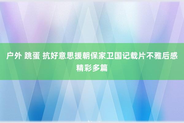 户外 跳蛋 抗好意思援朝保家卫国记载片不雅后感精彩多篇