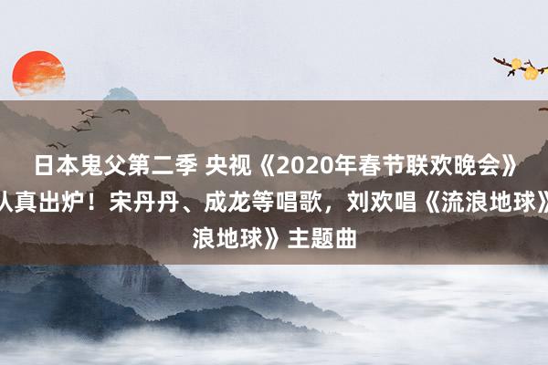 日本鬼父第二季 央视《2020年春节联欢晚会》节目单认真出炉！宋丹丹、成龙等唱歌，刘欢唱《流浪地球》主题曲