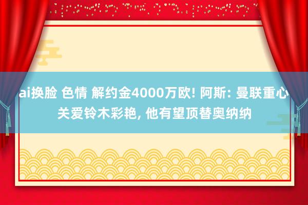 ai换脸 色情 解约金4000万欧! 阿斯: 曼联重心关爱铃木彩艳, 他有望顶替奥纳纳