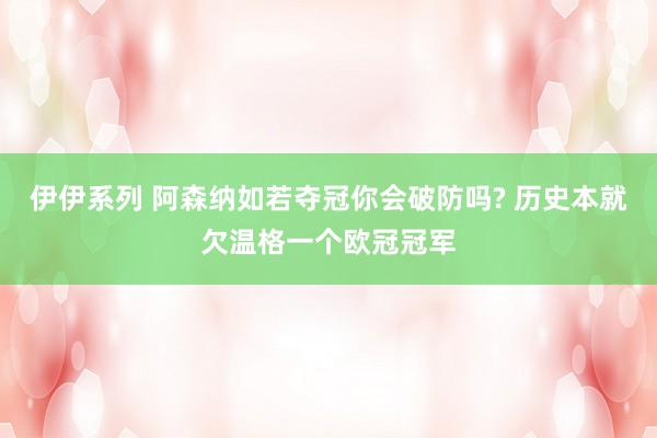 伊伊系列 阿森纳如若夺冠你会破防吗? 历史本就欠温格一个欧冠冠军